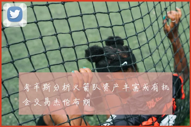 考辛斯分析火箭队资产丰富或有机会交易杰伦布朗