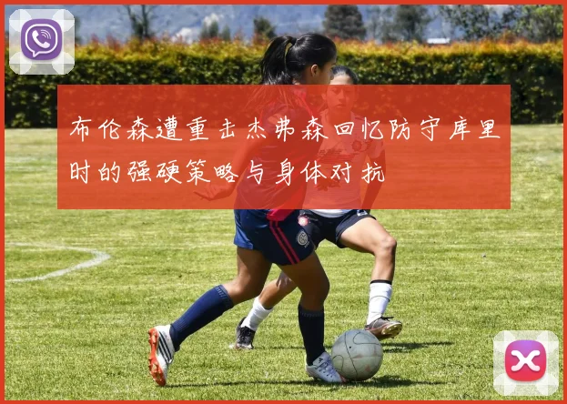 布伦森遭重击杰弗森回忆防守库里时的强硬策略与身体对抗