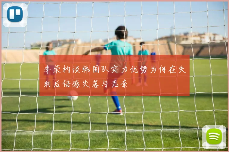 李荣杓谈韩国队实力优势为何在失利后倍感失落与无奈