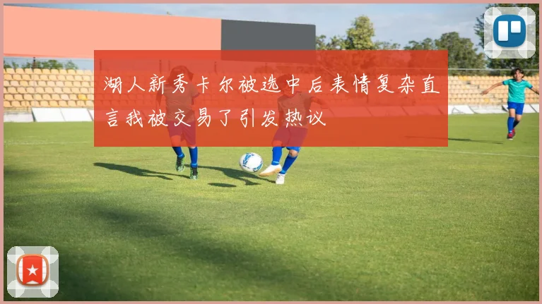 湖人新秀卡尔被选中后表情复杂直言我被交易了引发热议